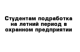 Студентам подработка на летний период в охранном предприятии